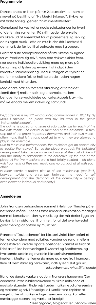 Programnote

De/cadences er titlen på min 2. blæserkvintet, som er skrevet på bestilling af “Ny Musik i Birkerød”. Stykket er mit første forsøg i genren “instrumentalteater”.
Grundlaget for værket er nogle solokadencer for hvert af de fem instrumenter. På skift træder de enkelte musikere ud af ensemblet for at præsentere sig selv og deres egen musik - ofte en musik, der står i kontrast til den musik de får lov til at optræde med i gruppen.
I kraft af disse solooptrædener får musikerne mulighed for at “realisere sig selv”, men som stykket skrider frem, sker denne individuelle udvikling mere og mere på bekostning af lysten og evnen til at indgå i den kollektive sammenhæng. Mod slutningen af stykket er de fem musikere faktisk helt isolerede - uden nogen kontakt med hinanden.
Med andre ord: en forceret afbildning af forholdet (konflikten?) mellem solist og ensemble, mellem behovet for selvudfoldelse og fællesskabets krav, - ja, måske endda mellem individ og samfund! 


De/cadences is my 2nd wind quintet, commissioned in 1987 by Ny Musik i Birkerød. The piece was my first work in the genre ‘instrumental theatre’.
The quintet is based on a series of solo cadenzas for each of the five instruments. The individual members of the ensemble, in turn, step out of the group to present themselves and their own music – often music that is in strong contrast to what they are allowed to play in the ensemble.
Due to these solo performances, the musicians get an opportunity to ‘realize themselves’. But as the piece proceeds this individual development takes place more and more at the cost of the will and the ability to participate in the collective. By the end of the piece all the five musicians are in fact totally isolated – left alone with fragments of their own music and no contact at all with each other.
In other words: a radical picture of the relationship (conflict?)  between soloist and ensemble, between the need for self development and the demands of the community – perhaps even between individual and society?


Anmeldelser

John Frandsen behandlede rummet i Helsingør Theater på en befriende måde. I scenes faste riddersalsdekoration modsiger rummet konsekvent den ny musik, og der må derfor ligge en bevidst kritisk distance til rummet, for at det overhovedet giver mening at opføre ny musik her. 

Frandsens "De/cadences" for blæserkvintet blev opført af fem englændere med solbriller, vandrende rundt mellem nodestativer i diverse aparte positioner. Værket er fuldt af lidet ærefulde hentydninger til Mozart og Beethoven, og hvæsende udfald og overfald blæserinstrumenterne imellem. Musikerne fjerner sig mere og mere fra hinanden, flere af dem ifører sig høreværn, indtil lyset til slut går ud.
Jakob Brønnum, Århus Stiftstidende

Blandt de danske værker stod John Frandsens happening "De/cadences", hvor solbrillemaskerede musikere udfoldede et musikalsk skænderi. Undervejs træder musikerne ud af ensemblet og realiserer sig selv i forskellige soli. Konflikterne tilspidses så meget, at tre af musikerne tager høreværn på, og kort efter mørklægges scenen - og værket er færdigt!
Steen Søgaard, Morgenavisen Jyllands-Posten