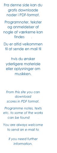 Fra denne side kan du gratis downloade noder i PDF-format. 
Programnoter, tekster og anmeldelser af nogle af værkerne kan findes her. 
Du er altid velkommen til at sende en mail til jf@JohnFrandsen.eu hvis du ønsker yderligere materiale eller oplysninger om musikken.



From this site you can download 
scores in PDF format.
Programme notes, texts etc. to some of the works can be found here. 
You are always welcome to send an e-mail to jf@JohnFrandsen.eu 
if you need further information.
 