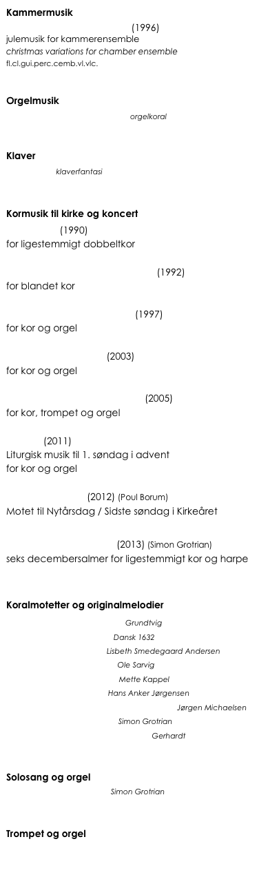 Kammermusik
Variations on a Falling Star (1996) 
julemusik for kammerensemble 
christmas variations for chamber ensemble
fl.cl.gui.perc.cemb.vl.vlc.



Orgelmusik
Af højheden oprunden er  orgelkoral


Klaver
Julebudet klaverfantasi


Kormusik til kirke og koncert
Magnificat (1990) 
for ligestemmigt dobbeltkor

Thi således elskede Gud verden (1992)
for blandet kor

Blomstre som en rosengård (1997) 
for kor og orgel

Gør dig rede, bliv lys! (2003)
for kor og orgel 

Nu vil vi sjunge og være glad (2005)
for kor, trompet og orgel

Advent (2011)
Liturgisk musik til 1. søndag i advent
for kor og orgel

Et år mere, Herre (2012) (Poul Borum)
Motet til Nytårsdag / Sidste søndag i Kirkeåret

Juleroser og Engleskyer (2013) (Simon Grotrian)
seks decembersalmer for ligestemmigt kor og harpe


Koralmotetter og originalmelodier
Dejlig er den himmel blå  Grundtvig
Fryd dig! du Kristi brud  Dansk 1632
Blåt vælded lys frem  Lisbeth Smedegaard Andersen
Herre Konge, det er tid  Ole Sarvig
Lille barn i krybben lagt  Mette Kappel
Se, hvilket menneske  Hans Anker Jørgensen
Velkommen de Jesus i Nazaret bød  Jørgen Michaelsen
Kære Gud, kære Gud!  Simon Grotrian
Hjerte, løft din glædes vinger!   Gerhardt


Solosang og orgel
Kære Gud, kære Gud!  Simon Grotrian


Trompet og orgel
Julen har englelyd  

