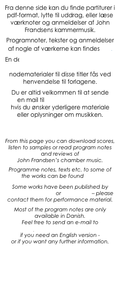 Fra denne side kan du finde partiturer i pdf-format, lytte til uddrag, eller læse værknoter og anmeldelser af John Frandsens kammermusik.
Programnoter, tekster og anmeldelser af nogle af værkerne kan findes her.
En del værker er udkommet på Edition Samfundet eller Edition WH – nodematerialer til disse titler fås ved henvendelse til forlagene. 
Du er altid velkommen til at sende 
en mail til jf@JohnFrandsen.eu 
hvis du ønsker yderligere materiale eller oplysninger om musikken.



From this page you can download scores, listen to samples or read program notes and reviews of 
John Frandsen’s chamber music.
Programme notes, texts etc. to some of the works can be found here.
Some works have been published by Edition Samfundet or Edition WH – please contact them for performance material. 
Most of the program notes are only available in Danish.
Feel free to send an e-mail to jf@JohnFrandsen.eu  
if you need an English version - 
or if you want any further information.


