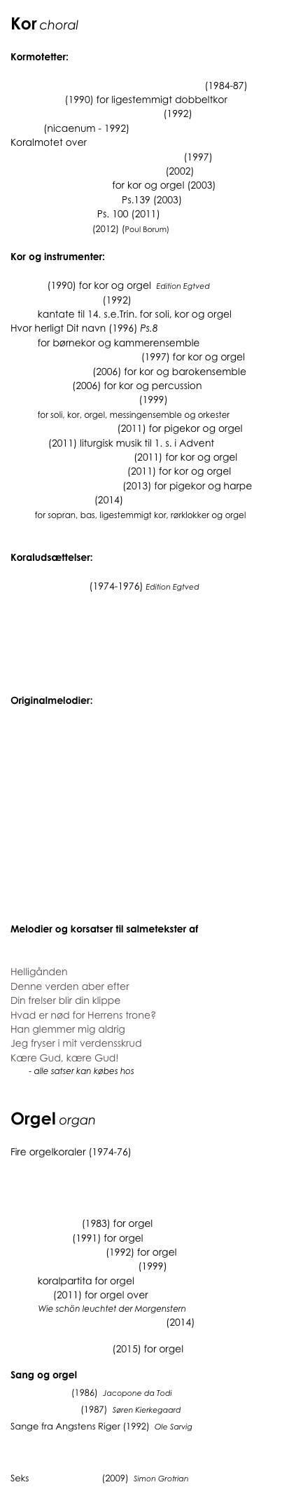 Kor choral

Kormotetter:

To motetter til tekst af Søren Kierkegaard (1984-87)
Magnificat (1990) for ligestemmigt dobbeltkor
Thi således elskede Gud verden (1992)
Credo (nicaenum - 1992)
Koralmotet over 
          ”Talsmand, som på Jorderige” (1997)
To motetter til tekst af Ole Sarvig (2002)
Gør dig rede, bliv lys! for kor og orgel (2003)
Herre, du ransager mig Ps.139 (2003) 
Bryd ud i fryderåb Ps. 100 (2011)
Et år mere, Herre (2012) (Poul Borum)

Kor og instrumenter:

Alleluia (1990) for kor og orgel  Edition Egtved
Det evige Halleluja (1992) 
          kantate til 14. s.e.Trin. for soli, kor og orgel
Hvor herligt Dit navn (1996) Ps.8
          for børnekor og kammerensemble
Blomstre som en rosengård (1997) for kor og orgel
Benedic Domino (2006) for kor og barokensemble
De Profundis (2006) for kor og percussion
Messe til det nye Årtusinde (1999) 
          for soli, kor, orgel, messingensemble og orkester
Seks Latinske Motetter (2011) for pigekor og orgel
Advent (2011) liturgisk musik til 1. s. i Advent
Løft jeres hoveder, I porte (2011) for kor og orgel
Herrens Ånd er over mig (2011) for kor og orgel
Juleroser og Engleskyer (2013) for pigekor og harpe
Skt. Annæ Messe (2014) 
         for sopran, bas, ligestemmigt kor, rørklokker og orgel


Koraludsættelser:

Ni koralmotetter (1974-1976) Edition Egtved
Nu fryde sig hver kristen mand
Dejlig er den himmel blå
O store Gud! din kærlighed
Aleneste Gud i Himmerig
Sover I? Hvor kan I sove?
Jesus står i stor vanære

Originalmelodier:

At tro er at komme
Nåden er din dagligdag
Blåt vælded lys frem
Brylluppet i Kana
Du kom til vor runde jord
Talsmand, som på jorderige
Herre Konge, det er tid
Lille barn i krybben lagt
Se, hvilket menneske
Min Gud, min Gud, hvorfor har du forladt mig?
Du, som gi’r os liv og gør os glade
Velkommen de Jesus i Nazaret bød
Versebog om Det Guddommelige	

Melodier og korsatser til salmetekster af 
Simon Grotrian

Helligånden 
Denne verden aber efter
Din frelser blir din klippe
Hvad er nød for Herrens trone?
Han glemmer mig aldrig
Jeg fryser i mit verdensskrud
Kære Gud, kære Gud!
        - alle satser kan købes hos Edition Wilhelm Hansen


Orgel organ

Fire orgelkoraler (1974-76)
Jeg ved, på hvem jeg bygger
Guds godhed vil vi prise
Befal du dine veje
Af højheden oprunden er
Fata Morgana (1983) for orgel
De Profundis (1991) for orgel
Tre Påske Præludier (1992) for orgel
Nu blitzer Åndens hvide lys (1999) 
          koralpartita for orgel
Toccata (2011) for orgel over
            Wie schön leuchtet der Morgenstern
Nun laßt uns den Leib begraben (2014)
Recording of first performance, Tower of London Dec.2014
Tombeau d’un Ange (2015) for orgel

Sang og orgel
Stabat Mater (1986)  Jacopone da Todi
Lilien og Fuglen (1987)  Søren Kierkegaard
Sange fra Angstens Riger (1992)  Ole Sarvig
        Å Gud, min Angst er såre stor
Den varsomhed, hvormed Du led
O Gud, tal sagte nu
Seks Grotrian-salmer (2009)  Simon Grotrian
