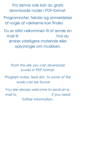 Fra denne side kan du gratis downloade noder i PDF-format. 
Programnoter, tekster og anmeldelser
af nogle af værkerne kan findes her. 
Du er altid velkommen til at sende en mail til jf@JohnFrandsen.eu hvis du ønsker yderligere materiale eller oplysninger om musikken.



From this site you can download 
scores in PDF format.
Program notes, texts etc. to some of the works can be found here. 
You are always welcome to send an e-mail to jf@JohnFrandsen.eu if you need further information.
 