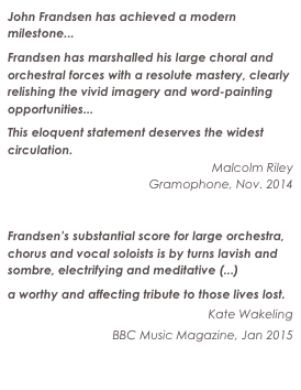 John Frandsen has achieved a modern milestone...
Frandsen has marshalled his large choral and orchestral forces with a resolute mastery, clearly relishing the vivid imagery and word-painting opportunities...
This eloquent statement deserves the widest circulation.
Malcolm Riley
Gramophone, Nov. 2014
Read the entire review

Frandsen’s substantial score for large orchestra, chorus and vocal soloists is by turns lavish and sombre, electrifying and meditative (...)
a worthy and affecting tribute to those lives lost.
Kate Wakeling
BBC Music Magazine, Jan 2015

