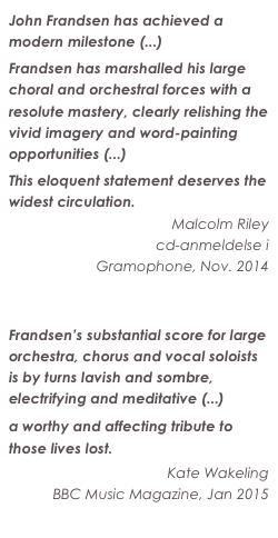 John Frandsen has achieved a modern milestone (...)
Frandsen has marshalled his large choral and orchestral forces with a resolute mastery, clearly relishing the vivid imagery and word-painting opportunities (...)
This eloquent statement deserves the widest circulation.
Malcolm Riley
cd-anmeldelse i 
Gramophone, Nov. 2014
Læs hele anmeldelsen

Frandsen’s substantial score for large orchestra, chorus and vocal soloists is by turns lavish and sombre, electrifying and meditative (...)
a worthy and affecting tribute to those lives lost.
Kate Wakeling
BBC Music Magazine, Jan 2015
