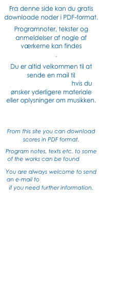 Fra denne side kan du gratis downloade noder i PDF-format. 
Programnoter, tekster og anmeldelser af nogle af værkerne kan findes 
her. 
Du er altid velkommen til at sende en mail til jf@JohnFrandsen.eu hvis du ønsker yderligere materiale eller oplysninger om musikken.



From this site you can download 
scores in PDF format.
Program notes, texts etc. to some of the works can be found here. 
You are always welcome to send an e-mail to jf@JohnFrandsen.eu 
if you need further information.
 